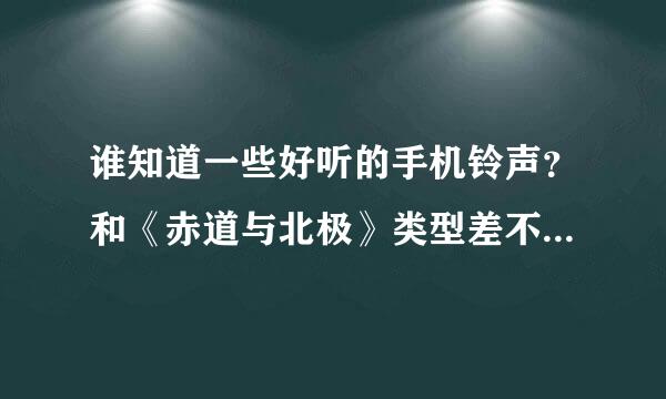 谁知道一些好听的手机铃声？和《赤道与北极》类型差不多的，抒情伤感的歌。急！急！急！