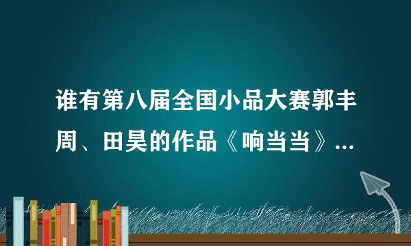 谁有第八届全国小品大赛郭丰周、田昊的作品《响当当》的台词，急需！！！