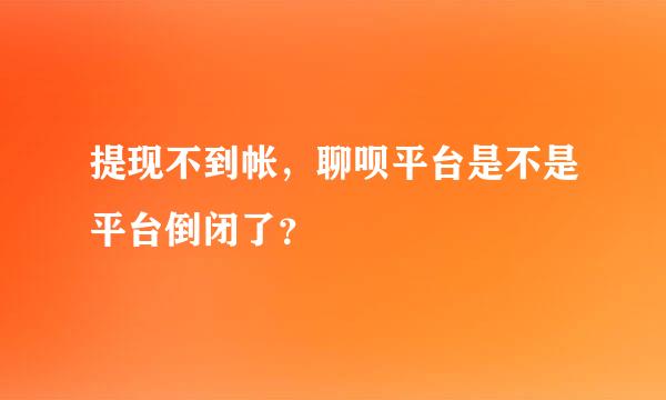 提现不到帐，聊呗平台是不是平台倒闭了？