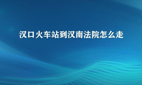 汉口火车站到汉南法院怎么走