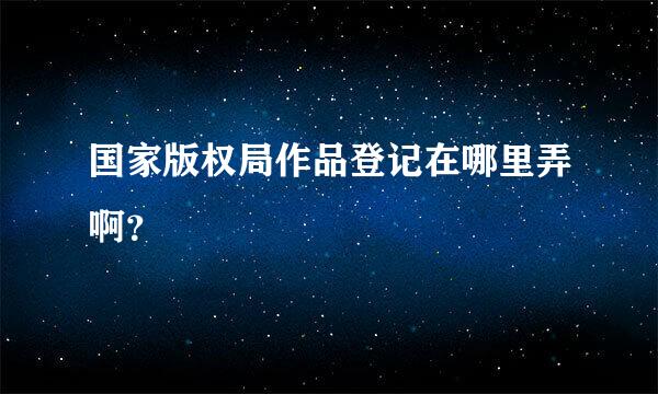 国家版权局作品登记在哪里弄啊？