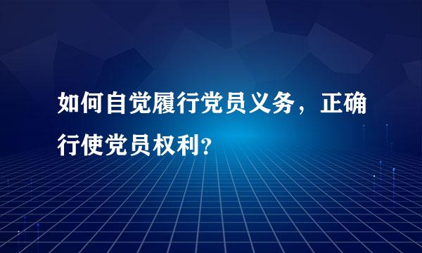 如何自觉履行党员义务，正确行使党员权利？