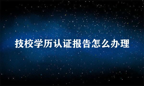 技校学历认证报告怎么办理