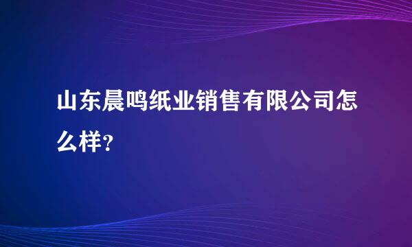 山东晨鸣纸业销售有限公司怎么样？