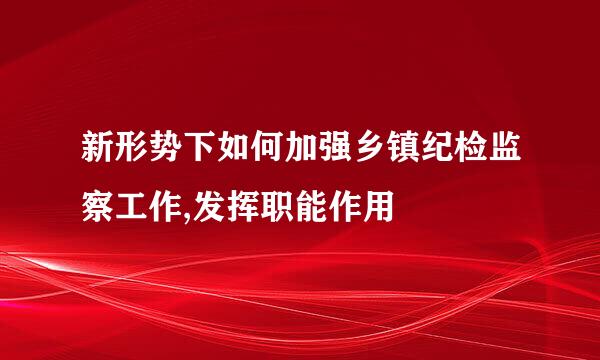 新形势下如何加强乡镇纪检监察工作,发挥职能作用