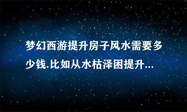 梦幻西游提升房子风水需要多少钱.比如从水枯泽困提升到福祉 大概需要花多少钱 华宅最好说详细点