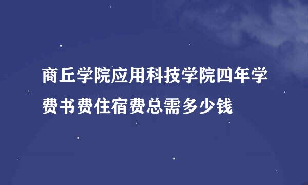 商丘学院应用科技学院四年学费书费住宿费总需多少钱