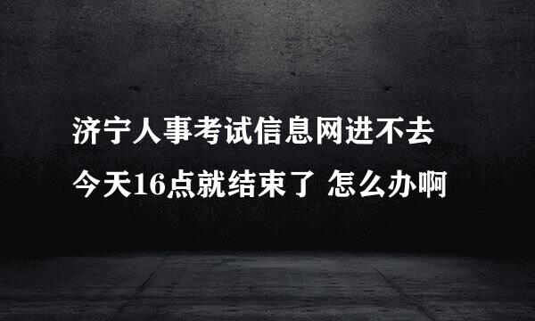 济宁人事考试信息网进不去 今天16点就结束了 怎么办啊