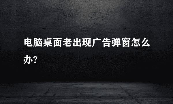 电脑桌面老出现广告弹窗怎么办?