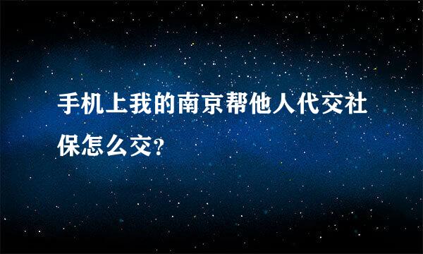 手机上我的南京帮他人代交社保怎么交？