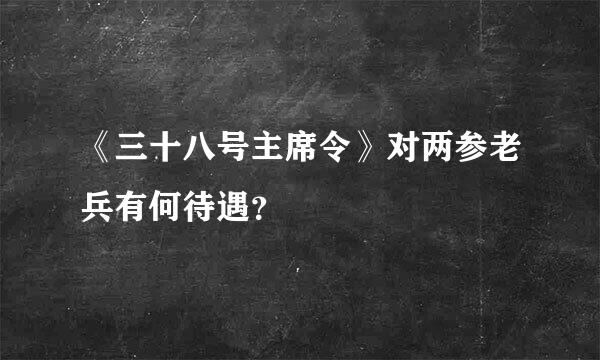 《三十八号主席令》对两参老兵有何待遇？