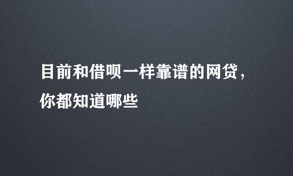 目前和借呗一样靠谱的网贷，你都知道哪些