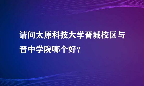 请问太原科技大学晋城校区与晋中学院哪个好？