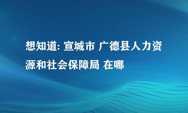 想知道: 宣城市 广德县人力资源和社会保障局 在哪