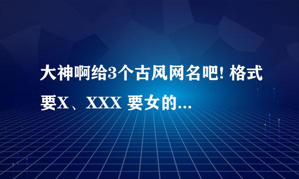 大神啊给3个古风网名吧! 格式要X、XXX 要女的啊 你有多少发多少出来啊大大