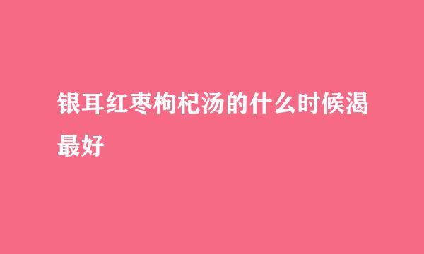 银耳红枣枸杞汤的什么时候渴最好