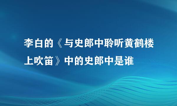 李白的《与史郎中聆听黄鹤楼上吹笛》中的史郎中是谁