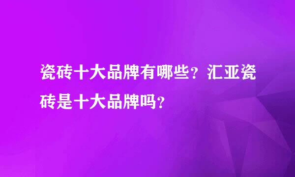 瓷砖十大品牌有哪些？汇亚瓷砖是十大品牌吗？