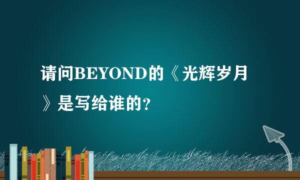 请问BEYOND的《光辉岁月》是写给谁的？