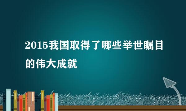 2015我国取得了哪些举世瞩目的伟大成就