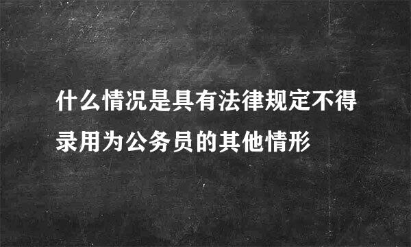 什么情况是具有法律规定不得录用为公务员的其他情形