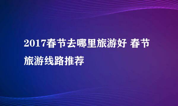 2017春节去哪里旅游好 春节旅游线路推荐