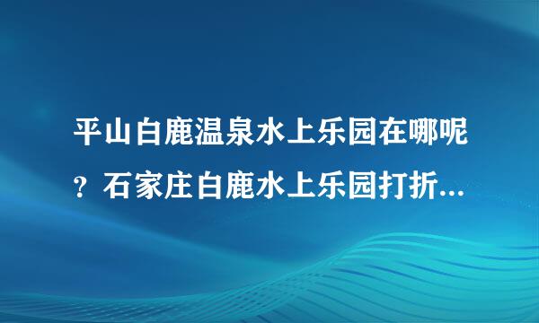 平山白鹿温泉水上乐园在哪呢？石家庄白鹿水上乐园打折门票在哪可以买到？