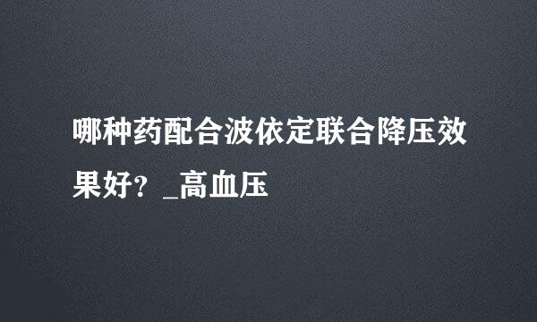 哪种药配合波依定联合降压效果好？_高血压