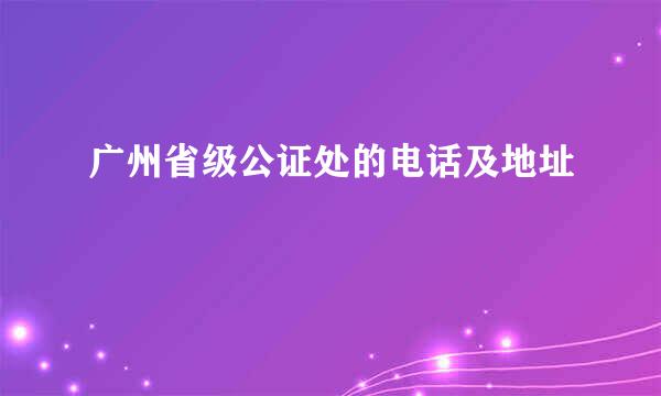 广州省级公证处的电话及地址