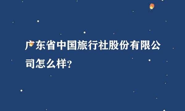 广东省中国旅行社股份有限公司怎么样？