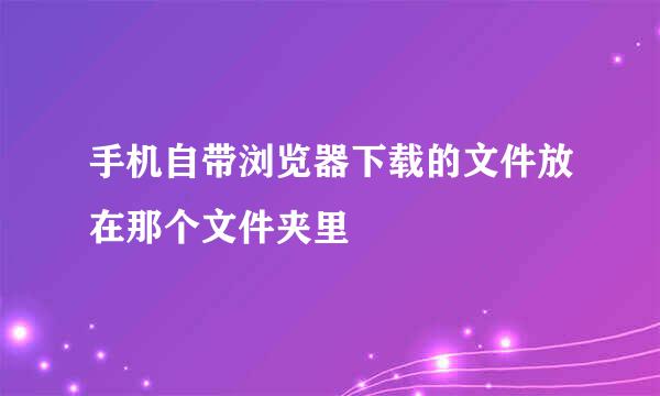 手机自带浏览器下载的文件放在那个文件夹里