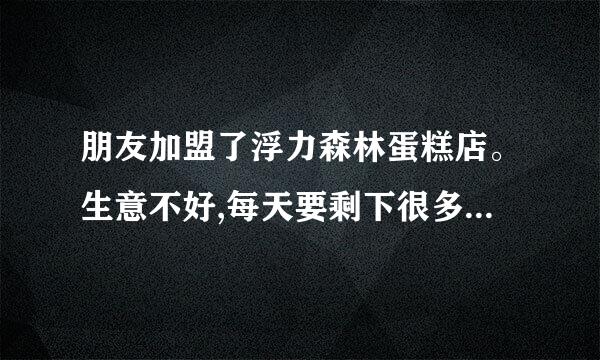 朋友加盟了浮力森林蛋糕店。生意不好,每天要剩下很多。又不能降价处理。每天亏本。厂家每天照常送货哦。