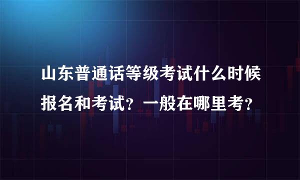 山东普通话等级考试什么时候报名和考试？一般在哪里考？