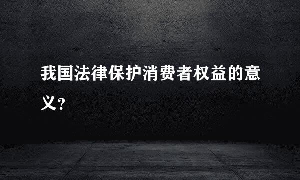 我国法律保护消费者权益的意义？