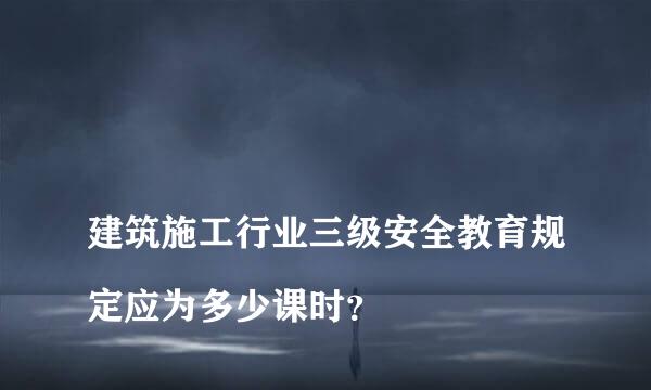 
建筑施工行业三级安全教育规定应为多少课时？
