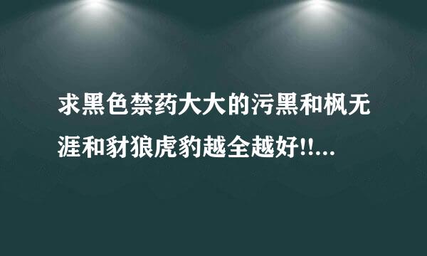 求黑色禁药大大的污黑和枫无涯和豺狼虎豹越全越好!!!跪了!!!