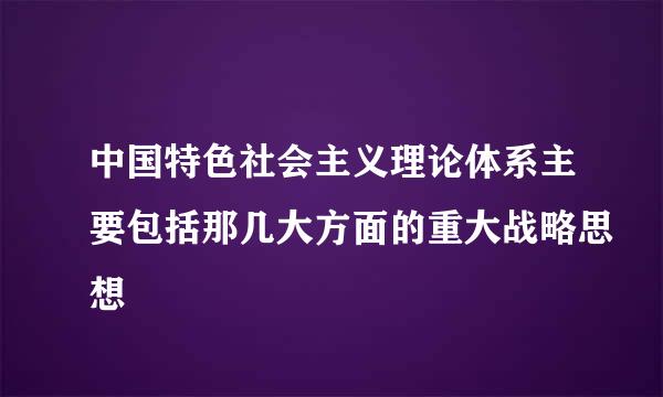 中国特色社会主义理论体系主要包括那几大方面的重大战略思想