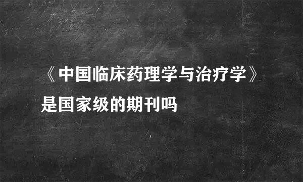 《中国临床药理学与治疗学》是国家级的期刊吗