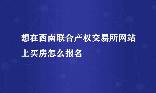 想在西南联合产权交易所网站上买房怎么报名