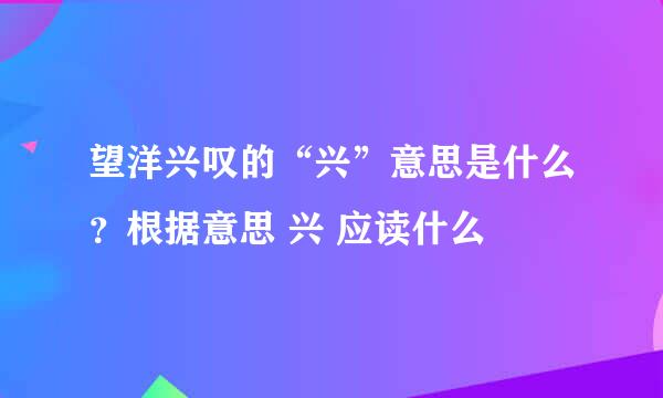 望洋兴叹的“兴”意思是什么？根据意思 兴 应读什么