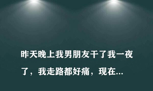 
昨天晚上我男朋友干了我一夜了，我走路都好痛，现在他还想，我该怎么办
