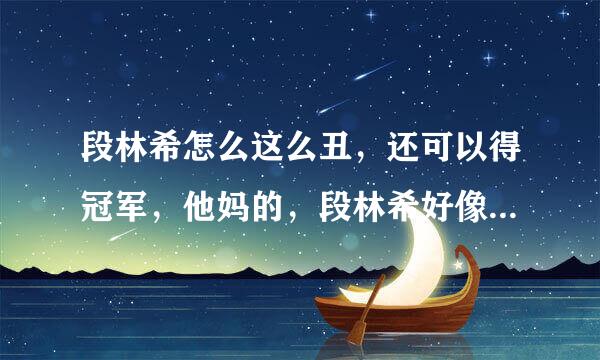 段林希怎么这么丑，还可以得冠军，他妈的，段林希好像老人一样的牙齿，好丑啊，她好难看了