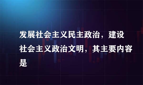 发展社会主义民主政治，建设社会主义政治文明，其主要内容是