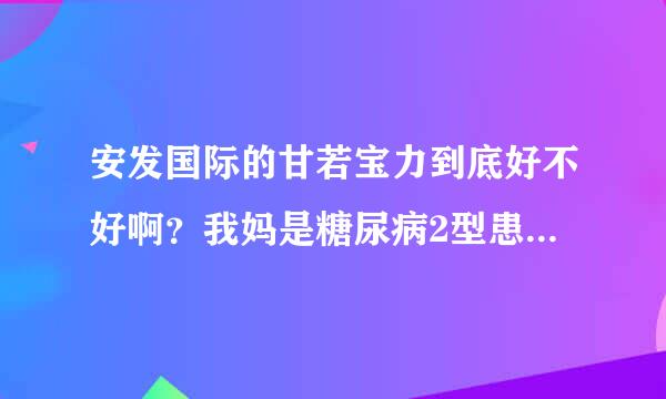 安发国际的甘若宝力到底好不好啊？我妈是糖尿病2型患者7年多了比较严重，这个产品到底怎么样！谢谢！！！