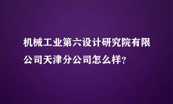 机械工业第六设计研究院有限公司天津分公司怎么样？