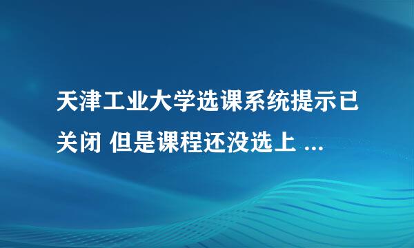 天津工业大学选课系统提示已关闭 但是课程还没选上 怎么办····