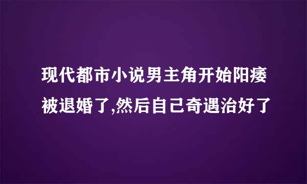 现代都市小说男主角开始阳痿被退婚了,然后自己奇遇治好了