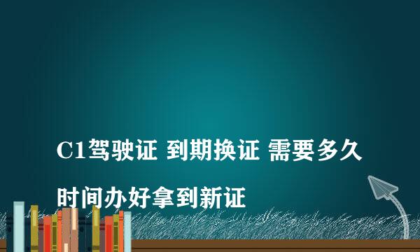 
C1驾驶证 到期换证 需要多久时间办好拿到新证
