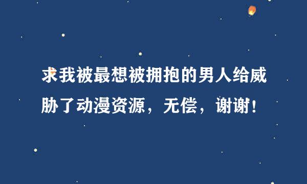 求我被最想被拥抱的男人给威胁了动漫资源，无偿，谢谢！