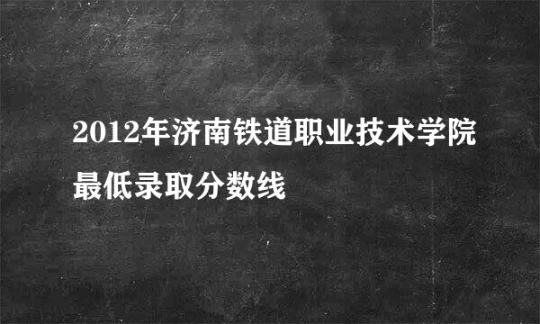 2012年济南铁道职业技术学院最低录取分数线